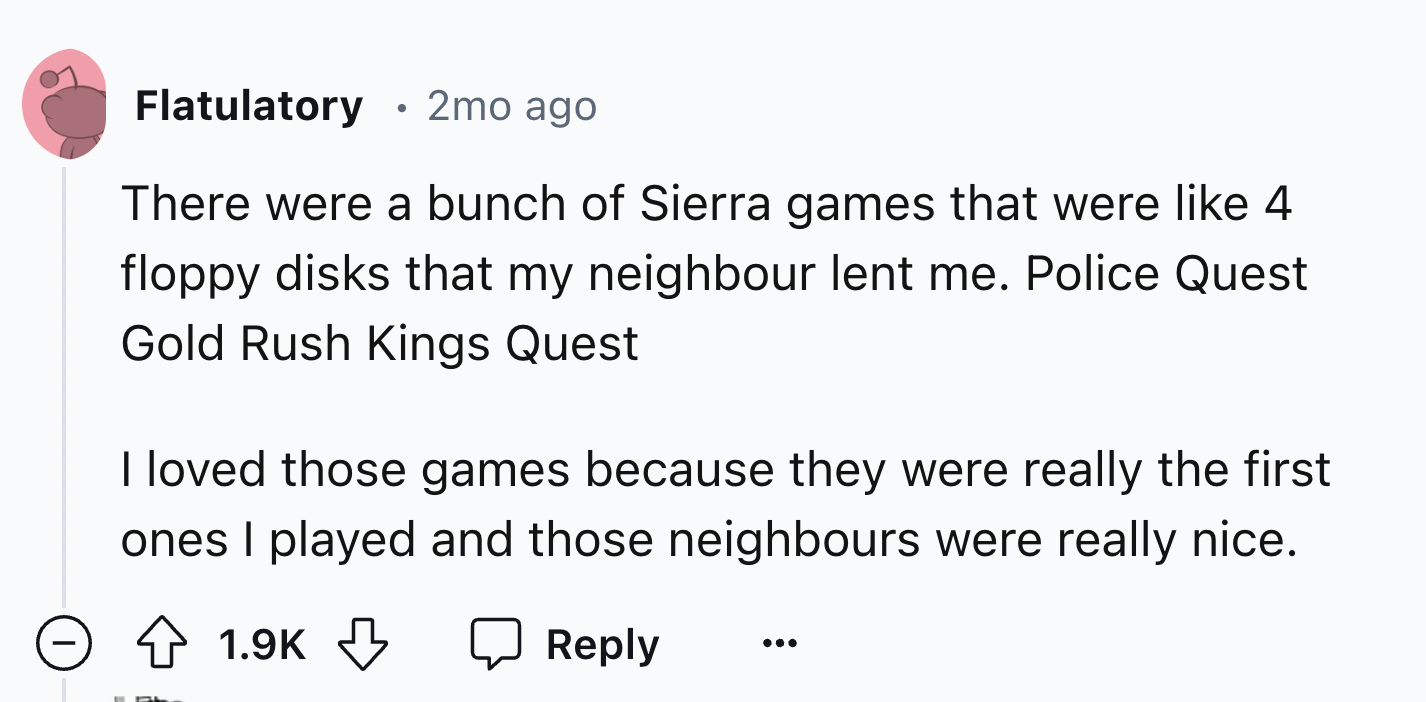 circle - Flatulatory 2mo ago There were a bunch of Sierra games that were 4 floppy disks that my neighbour lent me. Police Quest Gold Rush Kings Quest I loved those games because they were really the first ones I played and those neighbours were really ni